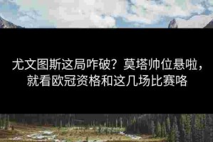 尤文图斯这局咋破？莫塔帅位悬啦，就看欧冠资格和这几场比赛咯