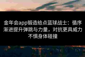 金年会app锻造给点蓝球战士：循序渐进提升弹跳与力量，对抗更具威力不惧身体碰撞