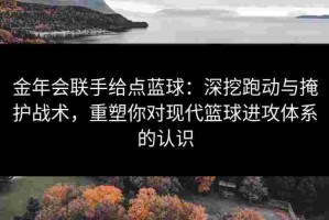金年会联手给点蓝球：深挖跑动与掩护战术，重塑你对现代篮球进攻体系的认识