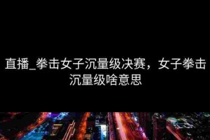 直播_拳击女子沉量级决赛，女子拳击沉量级啥意思