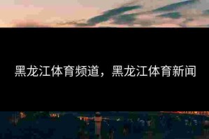 黑龙江体育频道，黑龙江体育新闻