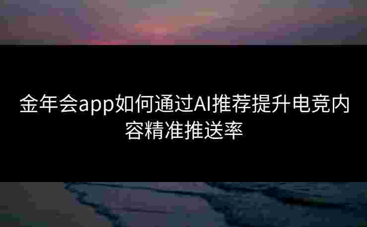 金年会app如何通过AI推荐提升电竞内容精准推送率 金年会app如何通过AI推荐提升电竞内容精准推送率