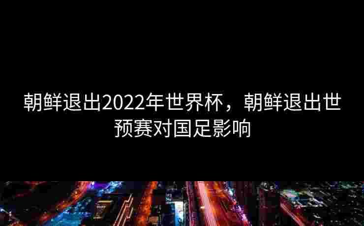 朝鲜退出2022年世界杯,朝鲜退出世预赛对国足影响 朝鲜退出2022年世界杯,朝鲜退出世预赛对国足影响