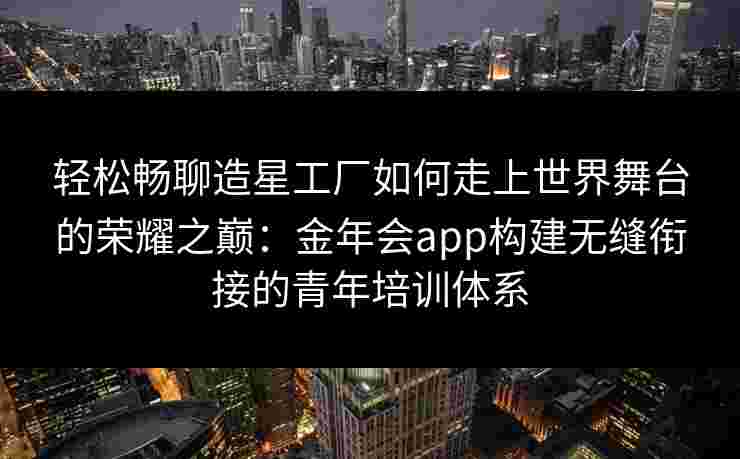 轻松畅聊造星工厂如何走上世界舞台的荣耀之巅:金年会app构建无缝衔接的青年培训体系 轻松畅聊造星工厂如何走上世界舞台的荣耀之巅:金年会app构建无缝衔接的青年培训体系