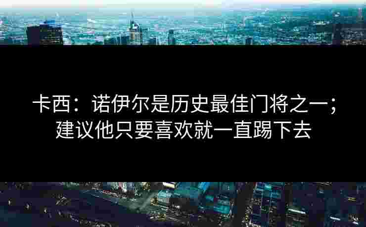 卡西：诺伊尔是历史最佳门将之一；建议他只要喜欢就一直踢下去